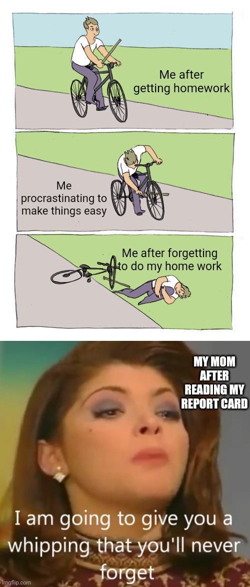 Me after getting homework; Me procrastinating to make things easy; Me after forgetting to do my home work; MY MOM AFTER READING MY REPORT CARD | image tagged in memes,bike fall | made w/ Imgflip meme maker