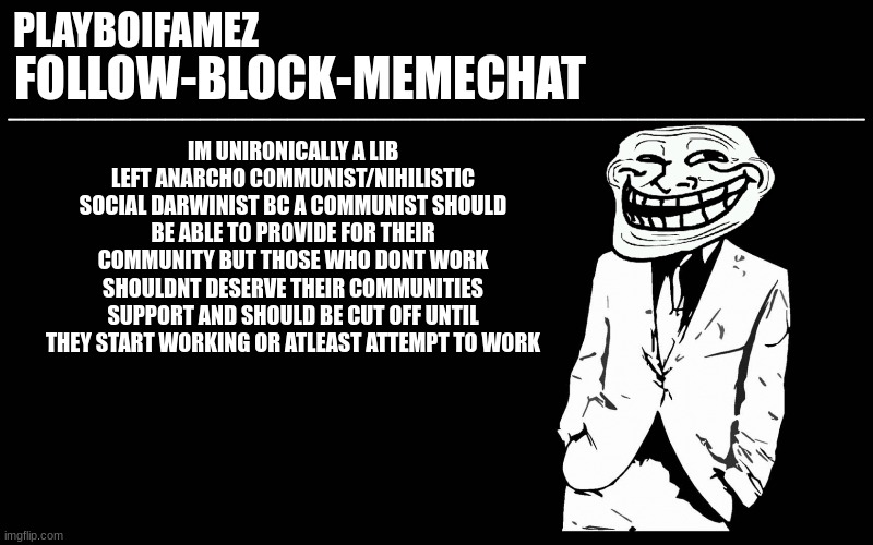 lib left progressive anarcho communist/nihilistic social Darwinist | IM UNIRONICALLY A LIB LEFT ANARCHO COMMUNIST/NIHILISTIC SOCIAL DARWINIST BC A COMMUNIST SHOULD BE ABLE TO PROVIDE FOR THEIR COMMUNITY BUT THOSE WHO DONT WORK SHOULDNT DESERVE THEIR COMMUNITIES SUPPORT AND SHOULD BE CUT OFF UNTIL THEY START WORKING OR ATLEAST ATTEMPT TO WORK | image tagged in trollers font | made w/ Imgflip meme maker