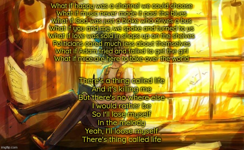 What if by frank [something here] | What if happy was a channel we could choose
What if music never made it past the blues
What if God was just a bloke who drives a bus
What if you and me, we spoke and turned to us

What if love was sold in shops up on the shelves
Politicians cared much less about themselves
What if Adam tried and failed to get the girl
What if mice are here to take over the world; There's a thing called life
And it's killing me
But there's no where else
I would rather be
So I'll lose myself
In the melody
Yeah, I'll loose myself
There's thing called life | image tagged in tokyo ghoul | made w/ Imgflip meme maker