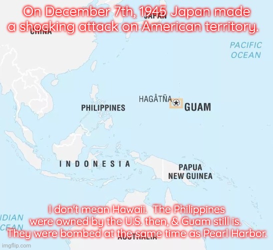 Why didn't they tell me about this in history class? | On December 7th, 1945 Japan made a shocking attack on American territory. I don't mean Hawaii.  The Philippines were owned by the U.S. then, & Guam still is.  They were bombed at the same time as Pearl Harbor. | image tagged in philippines and guam,unknown,past,a surprise to be sure | made w/ Imgflip meme maker