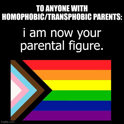 : ) | TO ANYONE WITH HOMOPHOBIC/TRANSPHOBIC PARENTS:; i am now your parental figure. | image tagged in blank black but slightly bigger | made w/ Imgflip meme maker