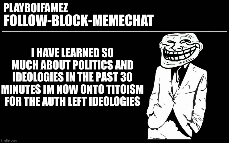 im going to be a political encyclopedia after this 2 hour vid | I HAVE LEARNED SO MUCH ABOUT POLITICS AND IDEOLOGIES IN THE PAST 30 MINUTES IM NOW ONTO TITOISM FOR THE AUTH LEFT IDEOLOGIES | image tagged in trollers font | made w/ Imgflip meme maker