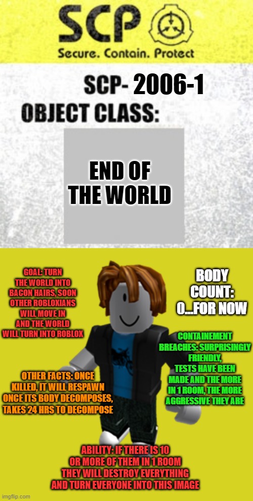 SCP | 2006-1; END OF THE WORLD; GOAL: TURN THE WORLD INTO BACON HAIRS, SOON OTHER ROBLOXIANS WILL MOVE IN AND THE WORLD WILL TURN INTO ROBLOX; BODY COUNT: 0...FOR NOW; CONTAINEMENT BREACHES: SURPRISINGLY FRIENDLY, TESTS HAVE BEEN MADE AND THE MORE IN 1 ROOM, THE MORE AGGRESSIVE THEY ARE; OTHER FACTS: ONCE KILLED, IT WILL RESPAWN ONCE ITS BODY DECOMPOSES, TAKES 24 HRS TO DECOMPOSE; ABILITY: IF THERE IS 10 OR MORE OF THEM IN 1 ROOM THEY WILL DESTROY EVERYTHING AND TURN EVERYONE INTO THIS IMAGE | image tagged in scp any object class label,roblox bacon hair | made w/ Imgflip meme maker