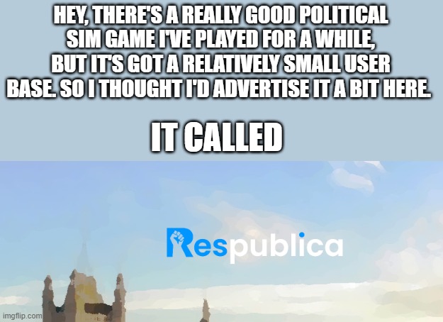 HEY, THERE'S A REALLY GOOD POLITICAL SIM GAME I'VE PLAYED FOR A WHILE, BUT IT'S GOT A RELATIVELY SMALL USER BASE. SO I THOUGHT I'D ADVERTISE IT A BIT HERE. IT CALLED | made w/ Imgflip meme maker