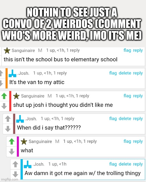 (Mod note: i will hug you so hard all of your respiratory organs explode) | NOTHIN TO SEE JUST A CONVO OF 2 WEIRDOS (COMMENT WHO'S MORE WEIRD, IMO IT'S ME) | image tagged in stoopid | made w/ Imgflip meme maker