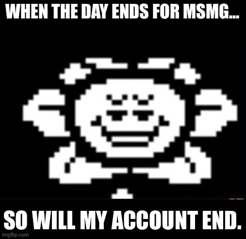 flowey the flower | WHEN THE DAY ENDS FOR MSMG…; SO WILL MY ACCOUNT END. | image tagged in flowey the flower | made w/ Imgflip meme maker