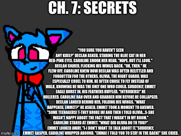 Ch. 7: Secrets | CH. 7: SECRETS; "YOU SURE YOU HAVEN'T SEEN ANY KIDS?" DECLAN ASKED, STARING THE BLUE CAT IN HER RED-PINK EYES. CAROLINE SHOOK HER HEAD. "NOPE. BUT I'LL LOOK." DECLAN SIGHED, FLICKING HIS WINGS BACK. "OK, THEN." HE FLEW OFF. CAROLINE KNEW HOW DECLAN WAS OFTEN BELITTLED AND FORGOTTEN FOR THE OTHERS. OLIVIA, THE NIGHT GUARD, WAS ESPECIALLY CRUEL TO HIM. HE OFTEN CHOSE TO FLY INSTEAD OF WALK, KNOWING HE WAS THE ONLY ONE WHO COULD. SUDDENLY, EMMET EAGLE BURST IN, HIS FEATHERS RUFFLED. "INTRUDERS!" HE HOLLERED. CAROLINE RAN OVER AND GRABBED HIM BEFORE HE COLLAPSED. DECLAN LANDED BEHIND HER, FOLDING HIS WINGS. "WHAT HAPPENED, EMMET?" HE ASKED. EMMET TOOK A MOMENT TO ANSWER. "SOME TEENAGERS! T-THEY BROKE IN! AND THEN I TOLD OLIVIA...S-SHE WASN'T HAPPY ABOUT THE FACT THAT I WASN'T IN MY ROOM." CAROLINE STARED AT EMMET. "WHAT DID OLIVIA DO TO YOU?" EMMET LOOKED AWAY. "I-I DON'T WANT TO TALK ABOUT IT."SUDDENLY, EMMET GASPED. CAROLINE WHIPPED AROUND. "EMMA! I TOLD YOU TO STAY IN THE BACK!" SHE CRIED. | image tagged in fnaf,fanfiction,abuse,warning | made w/ Imgflip meme maker