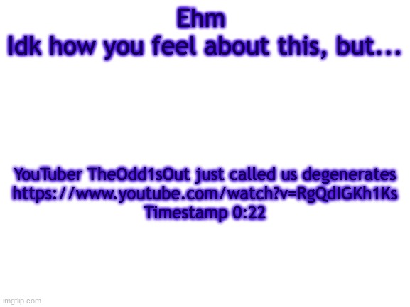 BWT | Ehm 
Idk how you feel about this, but... YouTuber TheOdd1sOut just called us degenerates
https://www.youtube.com/watch?v=RgQdIGKh1Ks
Timestamp 0:22 | image tagged in bwt | made w/ Imgflip meme maker