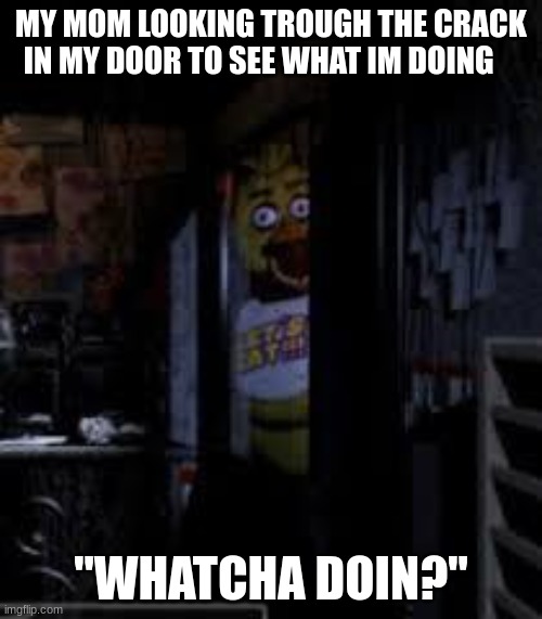 Chica Looking In Window FNAF | MY MOM LOOKING TROUGH THE CRACK IN MY DOOR TO SEE WHAT IM DOING; "WHATCHA DOIN?" | image tagged in chica looking in window fnaf | made w/ Imgflip meme maker