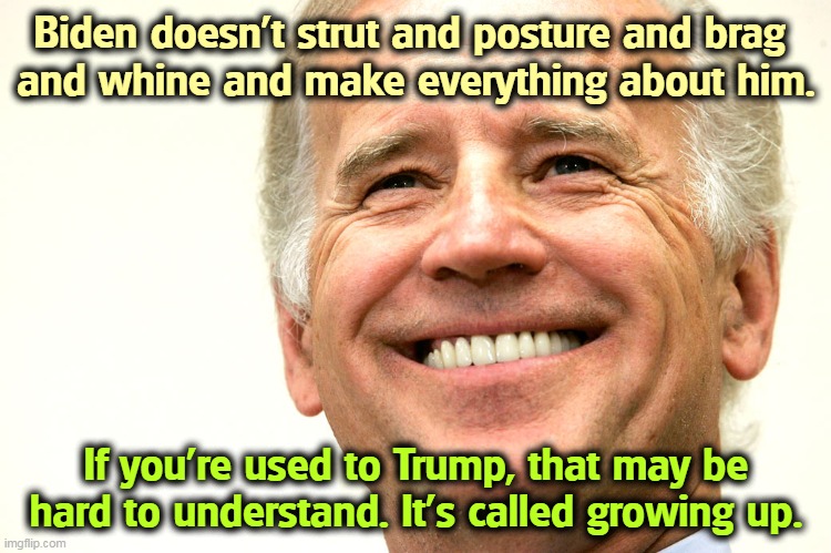 Biden smile thinking about beating Trump | Biden doesn't strut and posture and brag 
and whine and make everything about him. If you're used to Trump, that may be hard to understand. It's called growing up. | image tagged in biden smile thinking about beating trump,biden,growing up,trump,baby | made w/ Imgflip meme maker