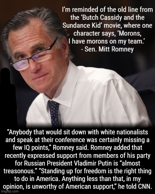 MORMON not MORON | “Anybody that would sit down with white nationalists
and speak at their conference was certainly missing a
few IQ points,” Romney said. Romney added that
recently expressed support from members of his party
for Russian President Vladimir Putin is “almost
treasonous.” “Standing up for freedom is the right thing
to do in America. Anything less than that, in my
opinion, is unworthy of American support,” he told CNN. | image tagged in morons,trump is a moron,romney,treason,white nationalism,scumbag republicans | made w/ Imgflip meme maker