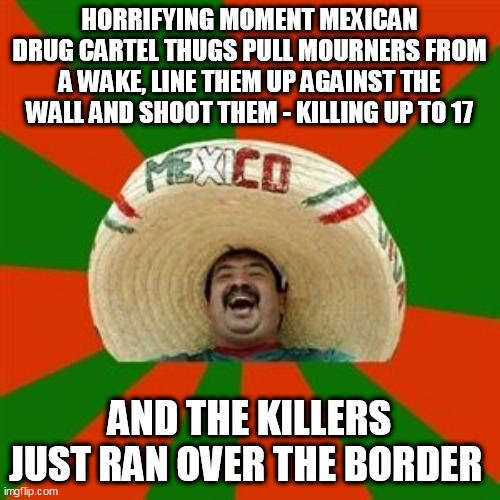 succesful mexican | HORRIFYING MOMENT MEXICAN DRUG CARTEL THUGS PULL MOURNERS FROM A WAKE, LINE THEM UP AGAINST THE WALL AND SHOOT THEM - KILLING UP TO 17; AND THE KILLERS JUST RAN OVER THE BORDER | image tagged in succesful mexican | made w/ Imgflip meme maker