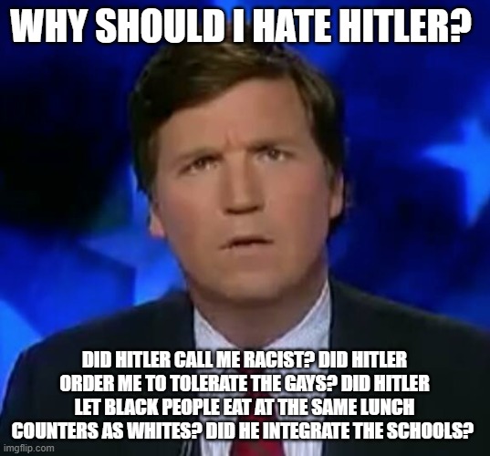 Totally not racist at all! This is not a racist country!! | WHY SHOULD I HATE HITLER? DID HITLER CALL ME RACIST? DID HITLER ORDER ME TO TOLERATE THE GAYS? DID HITLER LET BLACK PEOPLE EAT AT THE SAME LUNCH COUNTERS AS WHITES? DID HE INTEGRATE THE SCHOOLS? | image tagged in confused tucker carlson | made w/ Imgflip meme maker