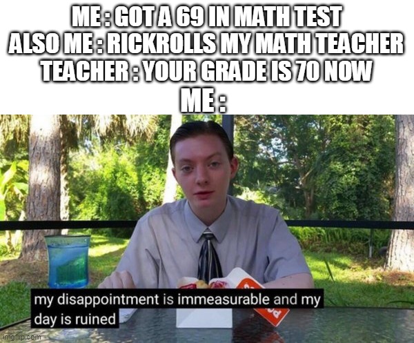 yes | ME : GOT A 69 IN MATH TEST
ALSO ME : RICKROLLS MY MATH TEACHER
TEACHER : YOUR GRADE IS 70 NOW; ME : | image tagged in my dissapointment is immeasureable and my day is ruined,memes | made w/ Imgflip meme maker