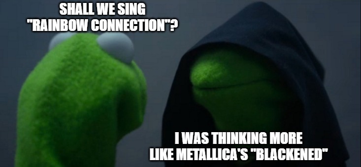 Rainbow Connection? | SHALL WE SING "RAINBOW CONNECTION"? I WAS THINKING MORE LIKE METALLICA'S "BLACKENED" | image tagged in memes,evil kermit,metallica,starwars,junk tank,sing | made w/ Imgflip meme maker
