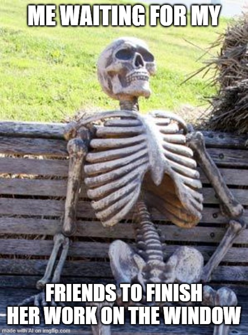 Waiting Skeleton Meme | ME WAITING FOR MY; FRIENDS TO FINISH HER WORK ON THE WINDOW | image tagged in memes,waiting skeleton | made w/ Imgflip meme maker