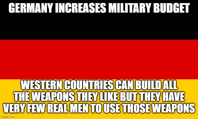 German Flag | GERMANY INCREASES MILITARY BUDGET; WESTERN COUNTRIES CAN BUILD ALL THE WEAPONS THEY LIKE BUT THEY HAVE VERY FEW REAL MEN TO USE THOSE WEAPONS | image tagged in german flag | made w/ Imgflip meme maker
