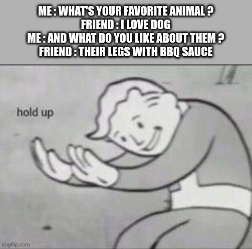 something's wrong | ME : WHAT'S YOUR FAVORITE ANIMAL ?
FRIEND : I LOVE DOG
ME : AND WHAT DO YOU LIKE ABOUT THEM ?
FRIEND : THEIR LEGS WITH BBQ SAUCE | image tagged in fallout hold up,memes,funny memes,hold up,hold up wait a minute something aint right | made w/ Imgflip meme maker