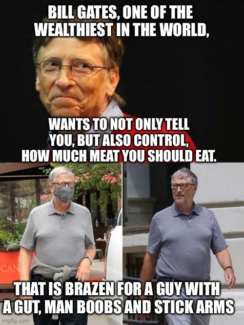 Joe Rogan nailed it! | BILL GATES, ONE OF THE 
WEALTHIEST IN THE WORLD, WANTS TO NOT ONLY TELL YOU, BUT ALSO CONTROL, HOW MUCH MEAT YOU SHOULD EAT. THAT IS BRAZEN FOR A GUY WITH 
A GUT, MAN BOOBS AND STICK ARMS | image tagged in asshole bill gates,eat less meat,bad example,healthy,out of shape | made w/ Imgflip meme maker
