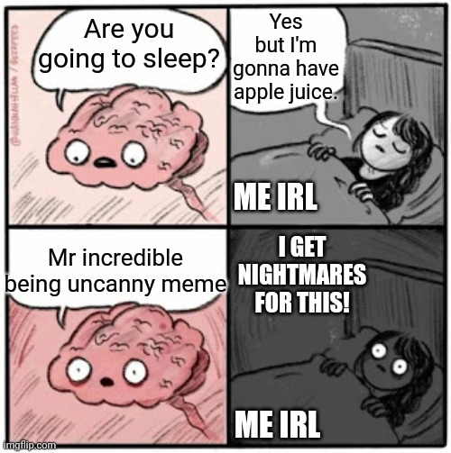 This happened at midnight. It's 3 AM right now. | Yes but I'm gonna have apple juice. Are you going to sleep? ME IRL; I GET NIGHTMARES FOR THIS! Mr incredible being uncanny meme; ME IRL | image tagged in brain before sleep,memes,nightmare,mr incredible becoming uncanny,creepy | made w/ Imgflip meme maker