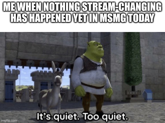 It’s quiet too quiet Shrek | ME WHEN NOTHING STREAM-CHANGING HAS HAPPENED YET IN MSMG TODAY | image tagged in it s quiet too quiet shrek | made w/ Imgflip meme maker