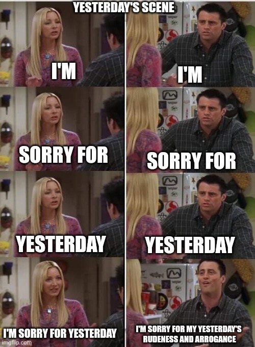 Freinds | YESTERDAY'S SCENE; I'M; I'M; SORRY FOR; SORRY FOR; YESTERDAY; YESTERDAY; I'M SORRY FOR MY YESTERDAY'S 
RUDENESS AND ARROGANCE; I'M SORRY FOR YESTERDAY | image tagged in phoebe joey | made w/ Imgflip meme maker