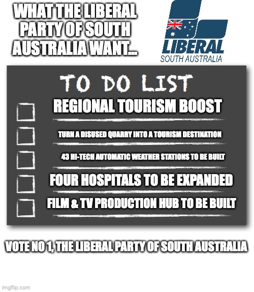 Liberal Party in Australia is a Conservative party | WHAT THE LIBERAL PARTY OF SOUTH AUSTRALIA WANT... REGIONAL TOURISM BOOST; TURN A DISUSED QUARRY INTO A TOURISM DESTINATION; 43 HI-TECH AUTOMATIC WEATHER STATIONS TO BE BUILT; FOUR HOSPITALS TO BE EXPANDED; FILM & TV PRODUCTION HUB TO BE BUILT; VOTE NO 1, THE LIBERAL PARTY OF SOUTH AUSTRALIA | image tagged in to do list,conservatives,please win,promises,steven marshall,south australia | made w/ Imgflip meme maker