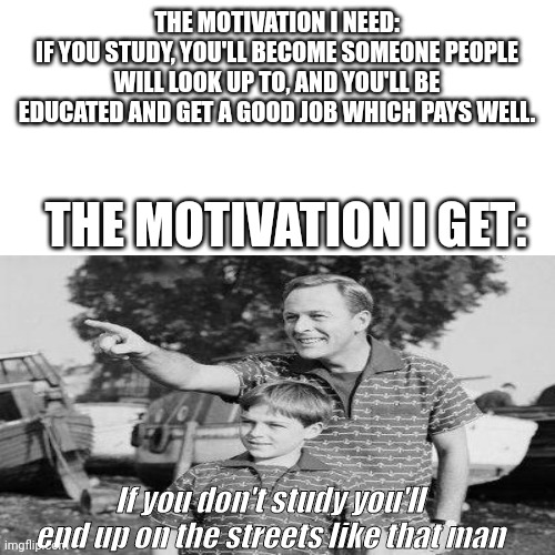 Motivation | THE MOTIVATION I NEED:
IF YOU STUDY, YOU'LL BECOME SOMEONE PEOPLE WILL LOOK UP TO, AND YOU'LL BE EDUCATED AND GET A GOOD JOB WHICH PAYS WELL. THE MOTIVATION I GET:; If you don't study you'll end up on the streets like that man | image tagged in demotivationals,studying | made w/ Imgflip meme maker