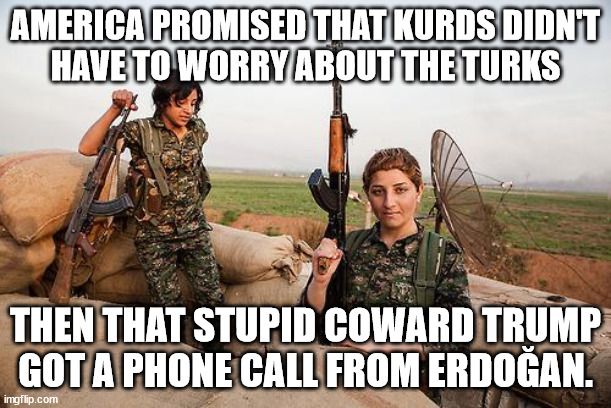 Female Kurdish fighters against ISIS | AMERICA PROMISED THAT KURDS DIDN'T
HAVE TO WORRY ABOUT THE TURKS; THEN THAT STUPID COWARD TRUMP
GOT A PHONE CALL FROM ERDOĞAN. | image tagged in female kurdish fighters against isis | made w/ Imgflip meme maker