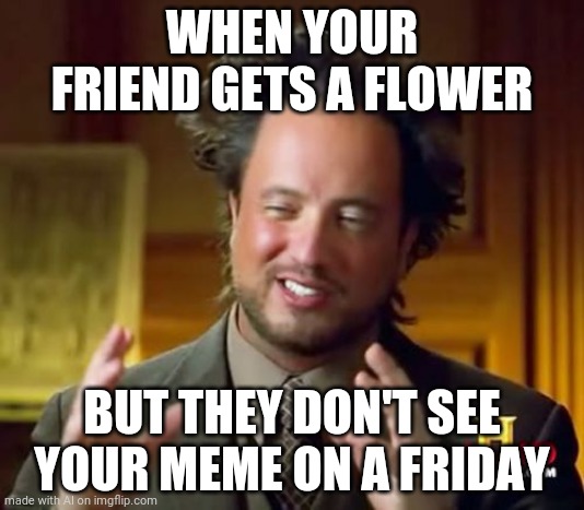 no flower | WHEN YOUR FRIEND GETS A FLOWER; BUT THEY DON'T SEE YOUR MEME ON A FRIDAY | image tagged in memes,ancient aliens | made w/ Imgflip meme maker