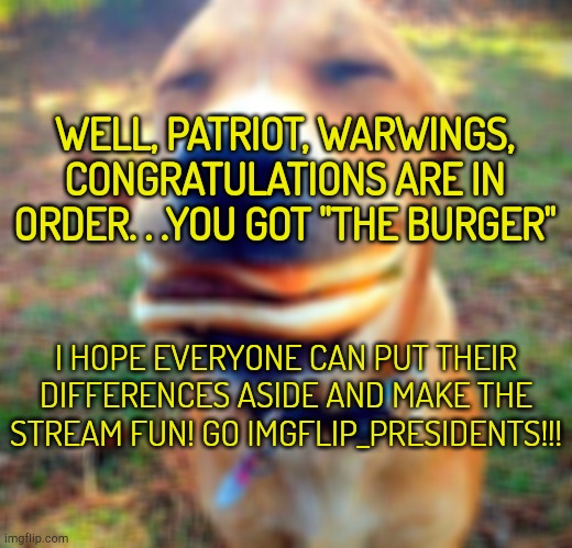CONGRATS | WELL, PATRIOT, WARWINGS, CONGRATULATIONS ARE IN ORDER. . .YOU GOT "THE BURGER"; I HOPE EVERYONE CAN PUT THEIR DIFFERENCES ASIDE AND MAKE THE STREAM FUN! GO IMGFLIP_PRESIDENTS!!! | image tagged in hamburger doge | made w/ Imgflip meme maker