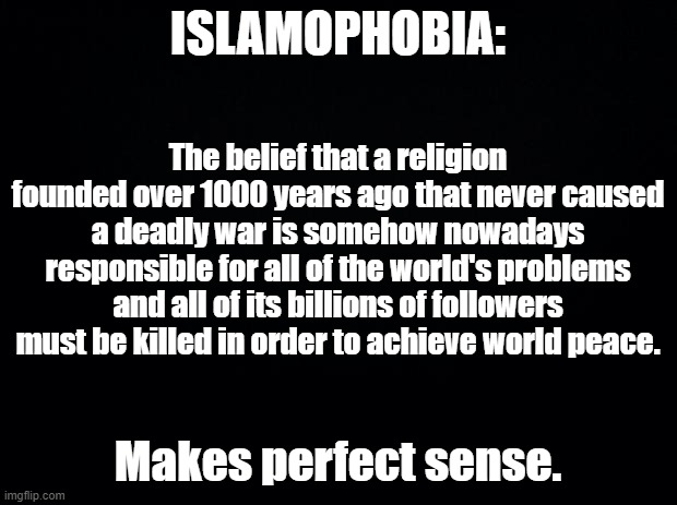 ISLAMOPHOBIA. Makes Perfect Sense | ISLAMOPHOBIA:; The belief that a religion founded over 1000 years ago that never caused a deadly war is somehow nowadays responsible for all of the world's problems and all of its billions of followers must be killed in order to achieve world peace. Makes perfect sense. | image tagged in black background,islamophobia,1000,21st century,world peace,makes sense,Izlam | made w/ Imgflip meme maker