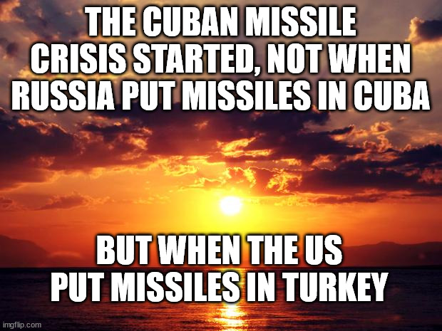 Sunset | THE CUBAN MISSILE CRISIS STARTED, NOT WHEN RUSSIA PUT MISSILES IN CUBA; BUT WHEN THE US PUT MISSILES IN TURKEY | image tagged in sunset | made w/ Imgflip meme maker