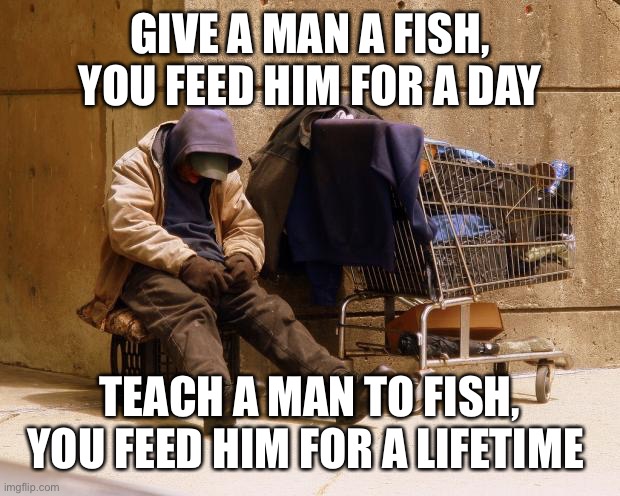 Homeless | GIVE A MAN A FISH, YOU FEED HIM FOR A DAY TEACH A MAN TO FISH, YOU FEED HIM FOR A LIFETIME | image tagged in homeless | made w/ Imgflip meme maker