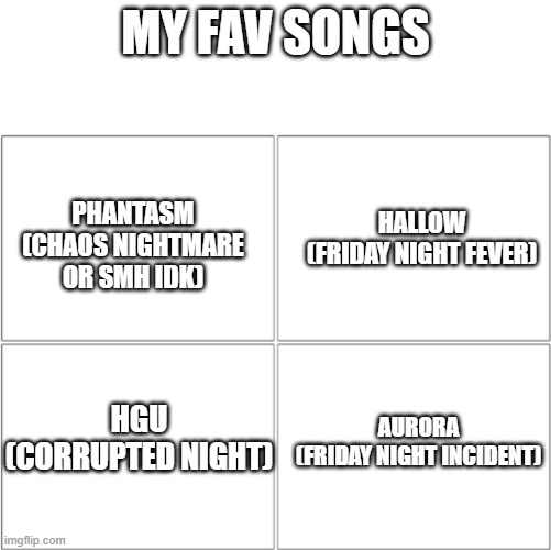 ye | MY FAV SONGS; HALLOW
(FRIDAY NIGHT FEVER); PHANTASM
(CHAOS NIGHTMARE OR SMH IDK); HGU
(CORRUPTED NIGHT); AURORA
(FRIDAY NIGHT INCIDENT) | image tagged in favorites,fav songs | made w/ Imgflip meme maker