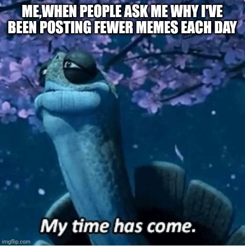 My Time Has Come |  ME,WHEN PEOPLE ASK ME WHY I'VE BEEN POSTING FEWER MEMES EACH DAY | image tagged in my time has come | made w/ Imgflip meme maker
