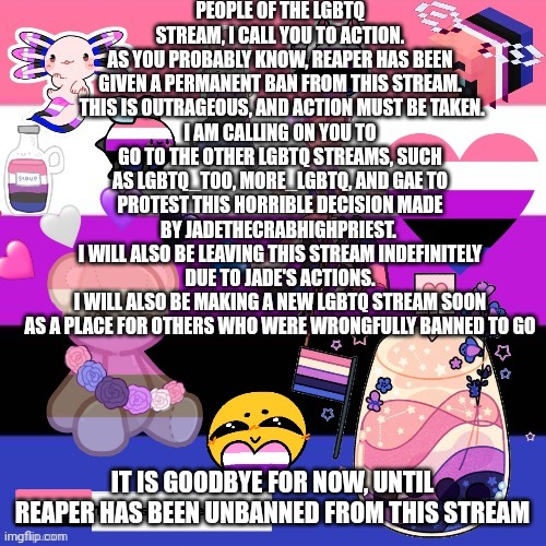 It's time to take action | PEOPLE OF THE LGBTQ STREAM, I CALL YOU TO ACTION.
AS YOU PROBABLY KNOW, REAPER HAS BEEN GIVEN A PERMANENT BAN FROM THIS STREAM.  THIS IS OUTRAGEOUS, AND ACTION MUST BE TAKEN.
I AM CALLING ON YOU TO GO TO THE OTHER LGBTQ STREAMS, SUCH AS LGBTQ_TOO, MORE_LGBTQ, AND GAE TO PROTEST THIS HORRIBLE DECISION MADE BY JADETHECRABHIGHPRIEST. 
I WILL ALSO BE LEAVING THIS STREAM INDEFINITELY DUE TO JADE'S ACTIONS.
I WILL ALSO BE MAKING A NEW LGBTQ STREAM SOON AS A PLACE FOR OTHERS WHO WERE WRONGFULLY BANNED TO GO; IT IS GOODBYE FOR NOW, UNTIL REAPER HAS BEEN UNBANNED FROM THIS STREAM | image tagged in genderfluid pride template | made w/ Imgflip meme maker