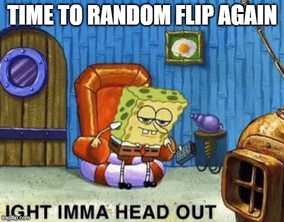 Ight imma head out | TIME TO RANDOM FLIP AGAIN | image tagged in ight imma head out | made w/ Imgflip meme maker