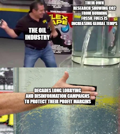 Flex Tape | THEIR OWN RESEARCH SHOWING CO2 FROM BURNING FOSSIL FUELS IS INCREASING GLOBAL TEMPS; THE OIL INDUSTRY; DECADES LONG LOBBYING AND DISINFORMATION CAMPAIGNS TO PROTECT THEIR PROFIT MARGINS | image tagged in flex tape | made w/ Imgflip meme maker