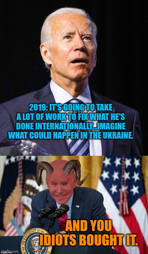 That didn't age well Joey | 2019: IT'S GOING TO TAKE A LOT OF WORK TO FIX WHAT HE'S DONE INTERNATIONALLY...IMAGINE WHAT COULD HAPPEN IN THE UKRAINE. AND YOU IDIOTS BOUGHT IT. | image tagged in joe biden,demon joe biden | made w/ Imgflip meme maker