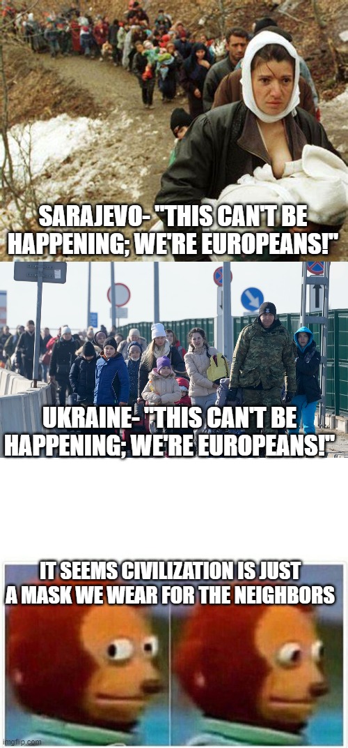 Who are we? | SARAJEVO- "THIS CAN'T BE HAPPENING; WE'RE EUROPEANS!"; UKRAINE- "THIS CAN'T BE HAPPENING; WE'RE EUROPEANS!"; IT SEEMS CIVILIZATION IS JUST A MASK WE WEAR FOR THE NEIGHBORS | image tagged in memes,monkey puppet | made w/ Imgflip meme maker