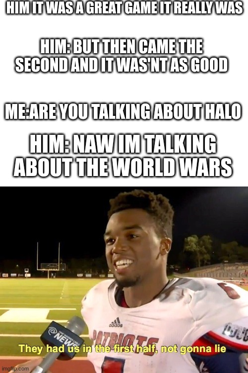 What is happening | HIM IT WAS A GREAT GAME IT REALLY WAS; HIM: BUT THEN CAME THE SECOND AND IT WAS'NT AS GOOD; ME:ARE YOU TALKING ABOUT HALO; HIM: NAW IM TALKING ABOUT THE WORLD WARS | image tagged in blank white template,they had us in the first half | made w/ Imgflip meme maker