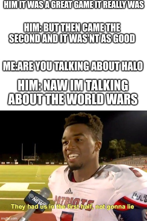 HIM IT WAS A GREAT GAME IT REALLY WAS; HIM: BUT THEN CAME THE SECOND AND IT WAS'NT AS GOOD; ME:ARE YOU TALKING ABOUT HALO; HIM: NAW IM TALKING ABOUT THE WORLD WARS | image tagged in blank white template,they had us in the first half | made w/ Imgflip meme maker