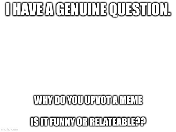 e | I HAVE A GENUINE QUESTION. WHY DO YOU UPVOT A MEME
 
IS IT FUNNY OR RELATEABLE?? | image tagged in blank white template,xcgfokl | made w/ Imgflip meme maker