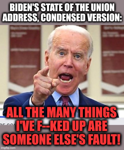 He's NEVER told the truth, so why would he start now?! | BIDEN'S STATE OF THE UNION ADDRESS, CONDENSED VERSION:; ALL THE MANY THINGS I'VE F--KED UP ARE
SOMEONE ELSE'S FAULT! | image tagged in joe biden no malarkey,state of the union,blame trump,blame russia,lies,democrats | made w/ Imgflip meme maker