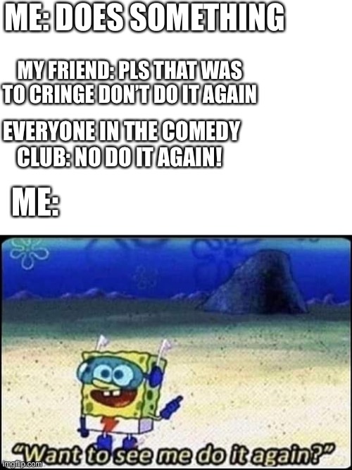 Idk | ME: DOES SOMETHING; MY FRIEND: PLS THAT WAS TO CRINGE DON’T DO IT AGAIN; EVERYONE IN THE COMEDY CLUB: NO DO IT AGAIN! ME: | image tagged in spongebob | made w/ Imgflip meme maker