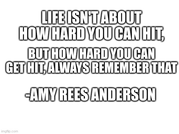 My favorite quote | LIFE ISN'T ABOUT HOW HARD YOU CAN HIT, BUT HOW HARD YOU CAN GET HIT, ALWAYS REMEMBER THAT; -AMY REES ANDERSON | image tagged in blank white template,quotes | made w/ Imgflip meme maker