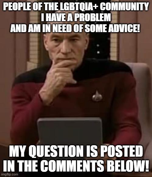 please do me a favor and help a brother out! | PEOPLE OF THE LGBTQIA+ COMMUNITY
I HAVE A PROBLEM AND AM IN NEED OF SOME ADVICE! MY QUESTION IS POSTED IN THE COMMENTS BELOW! | image tagged in picard thinking,question,advice,please help me | made w/ Imgflip meme maker