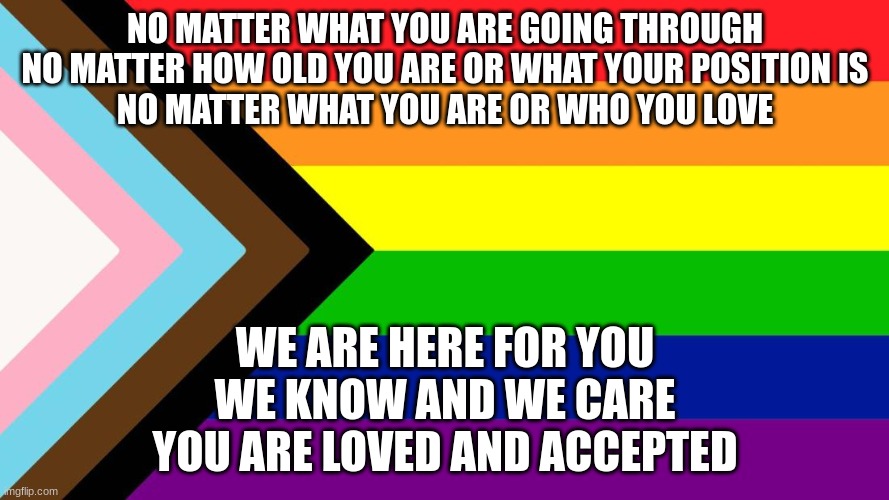Just for those who need it today | NO MATTER WHAT YOU ARE GOING THROUGH
NO MATTER HOW OLD YOU ARE OR WHAT YOUR POSITION IS
NO MATTER WHAT YOU ARE OR WHO YOU LOVE; WE ARE HERE FOR YOU
WE KNOW AND WE CARE
YOU ARE LOVED AND ACCEPTED | image tagged in lgbt,you are loved,pride | made w/ Imgflip meme maker