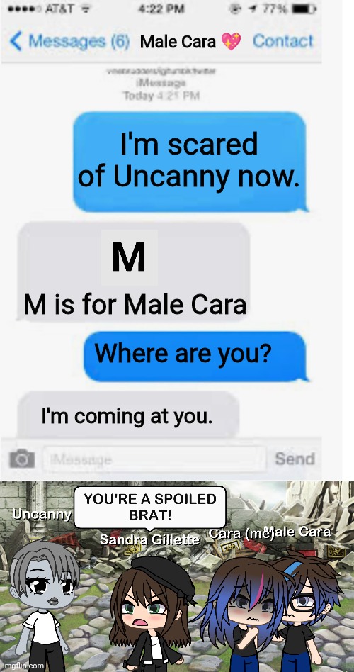 Sandra thinks Uncanny is a SPOILED BRAT! | Male Cara 💖; I'm scared of Uncanny now. M is for Male Cara; Where are you? I'm coming at you. | image tagged in blank text conversation,pop up school,memes,mr incredible becoming uncanny,creepy,nightmare | made w/ Imgflip meme maker